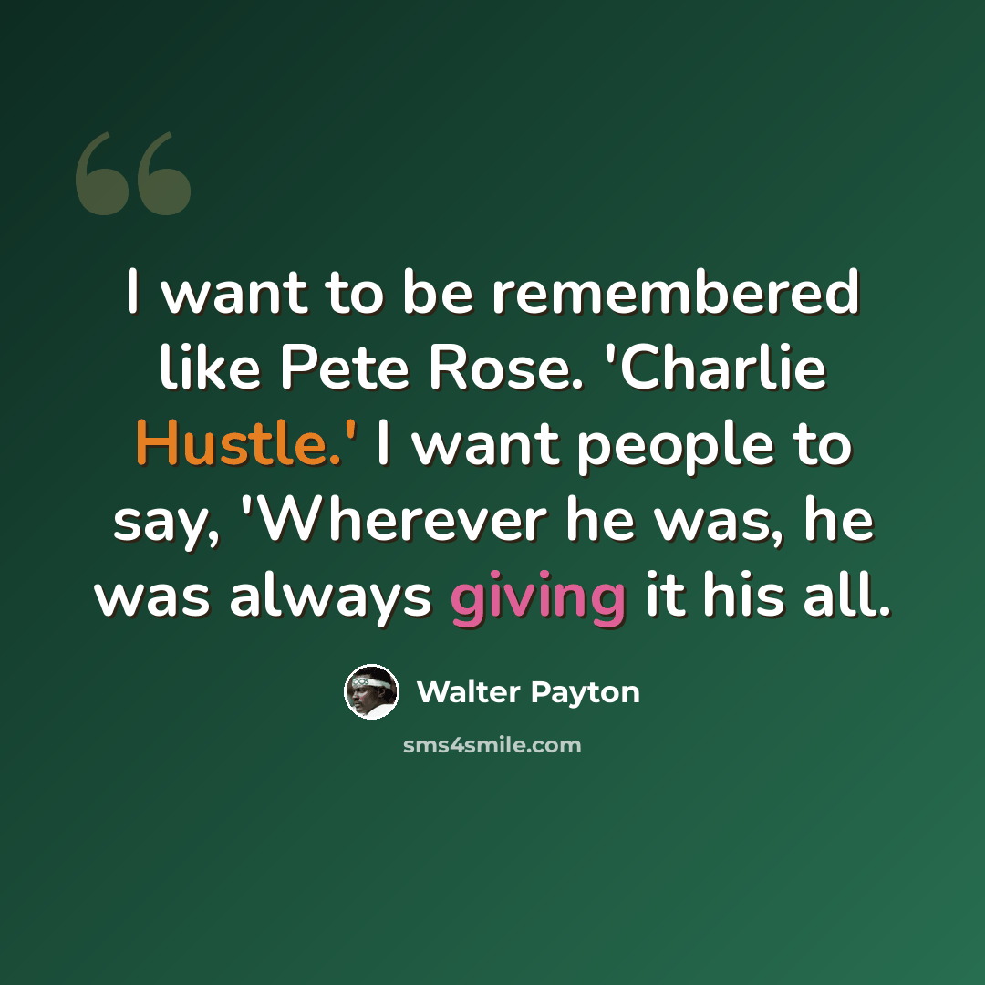 “I want to be remembered like Pete Rose. 'Charlie Hustle.' I want people to say, 'Wherever he was, he was always giving it his all.” quote by Walter Payton
