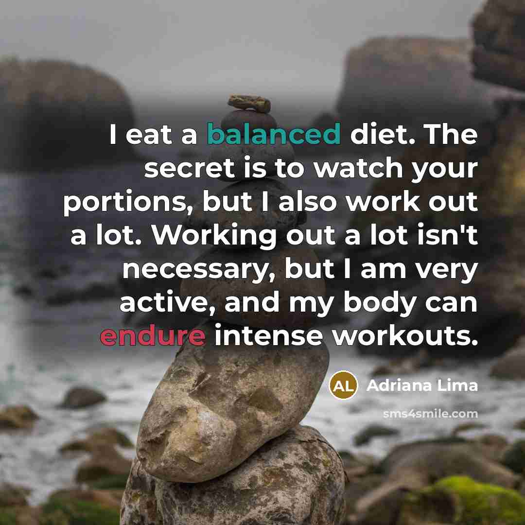 “I eat a balanced diet. The secret is to watch your portions, but I also work out a lot. Working out a lot isn't necessary, but I am very active, and my body can endure intense workouts.” quote by Adriana Lima