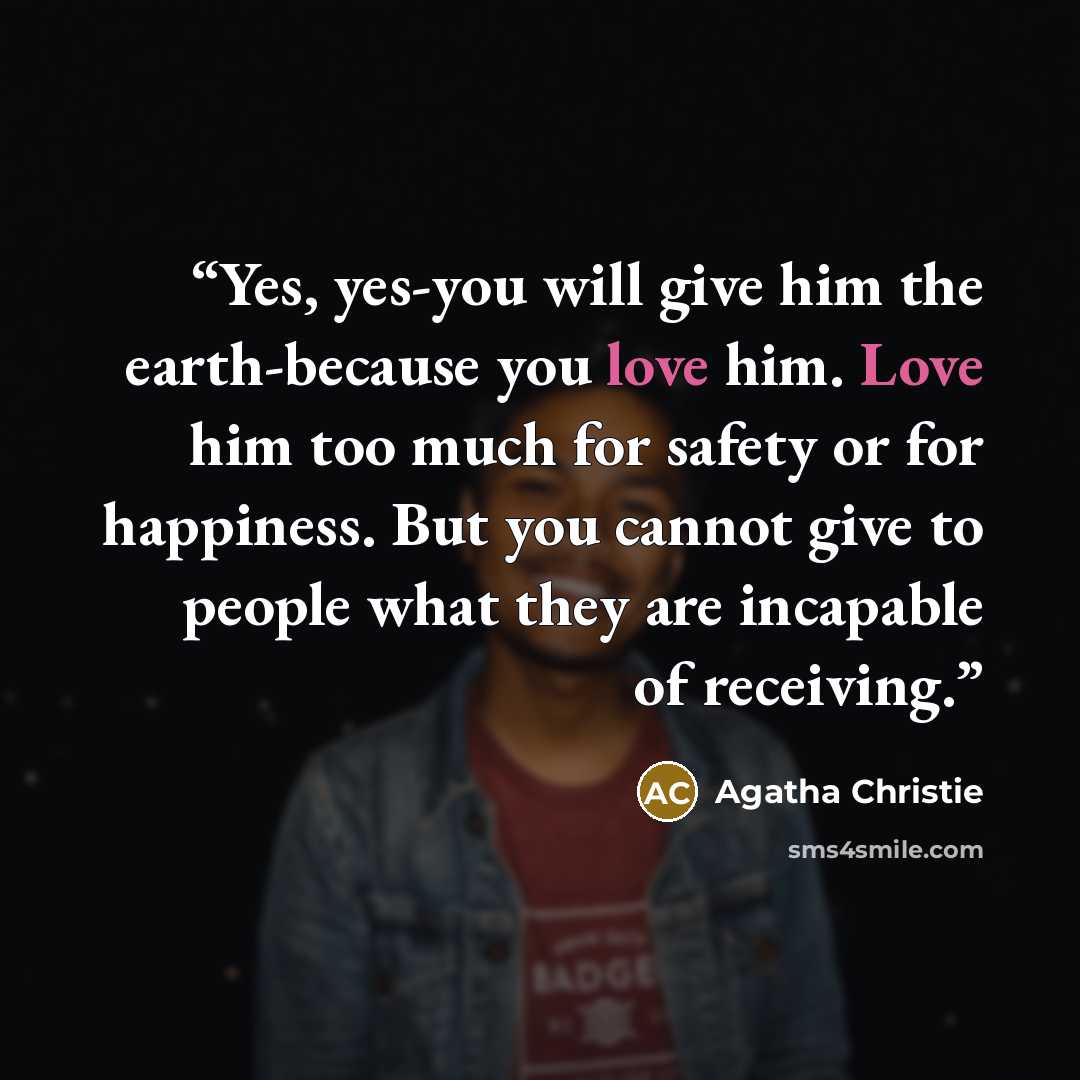 “Yes, yes-you will give him the earth-because you love him. Love him too much for safety or for happiness. But you cannot give to people what they are incapable of receiving.” quote by Agatha Christie