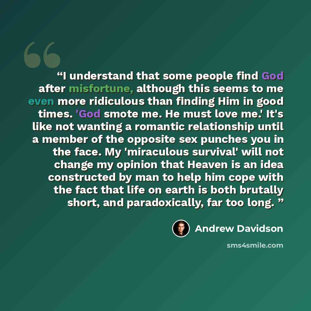 “I understand that some people find God after misfortune, although this seems to me even more ridiculous than finding Him in good times. 'God smote me. He must love me.' It's like not wanting a romantic relationship until a member of the opposite sex punches you in the face. My 'miraculous…” quote by Andrew Davidson