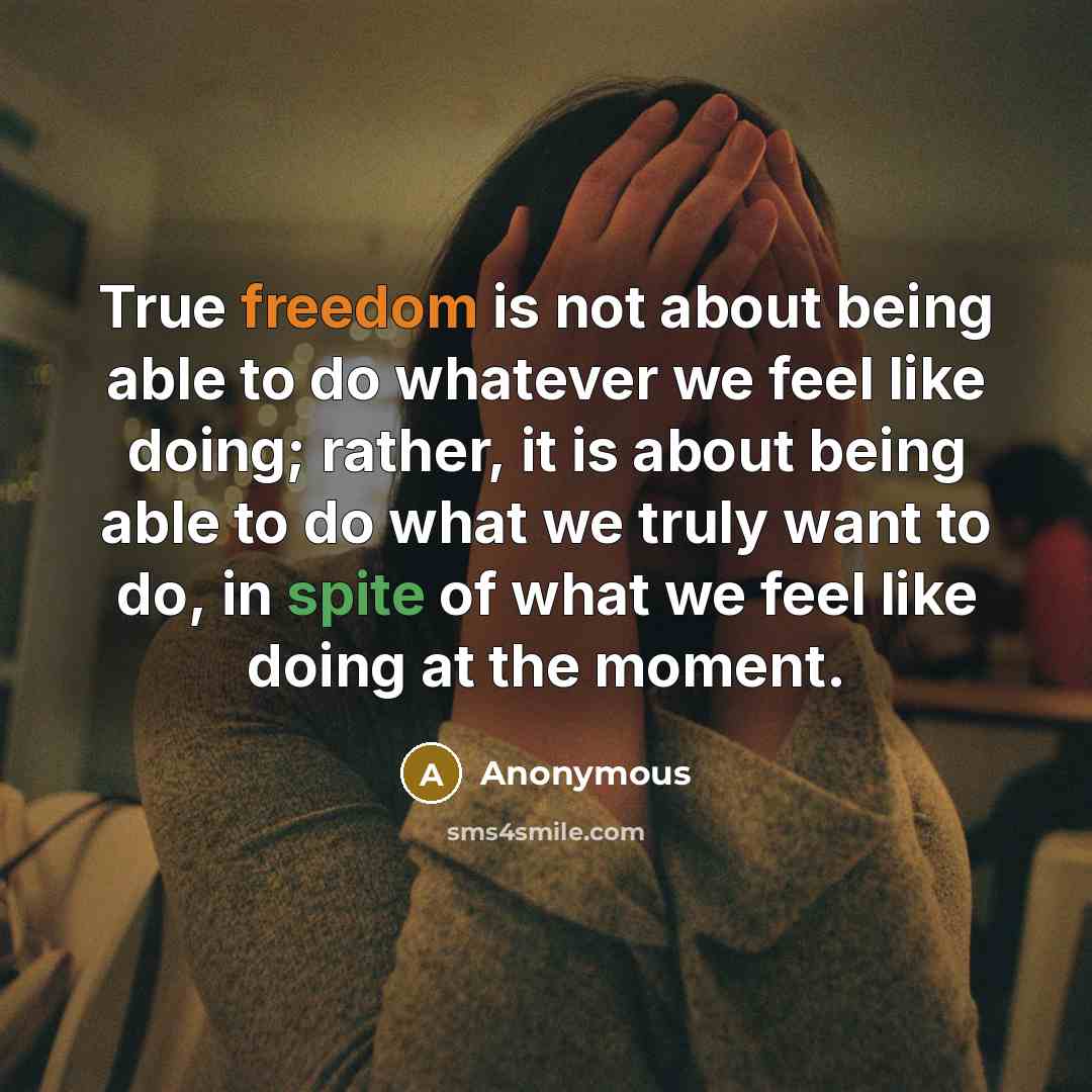 “True freedom is not about being able to do whatever we feel like doing; rather, it is about being able to do what we truly want to do, in spite of what we feel like doing at the moment.” quote by Anonymous