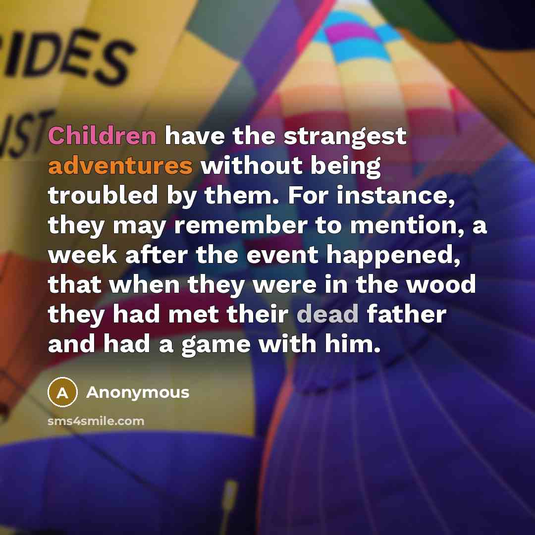 “Children have the strangest adventures without being troubled by them. For instance, they may remember to mention, a week after the event happened, that when they were in the wood they had met their dead father and had a game with him.” quote by Anonymous