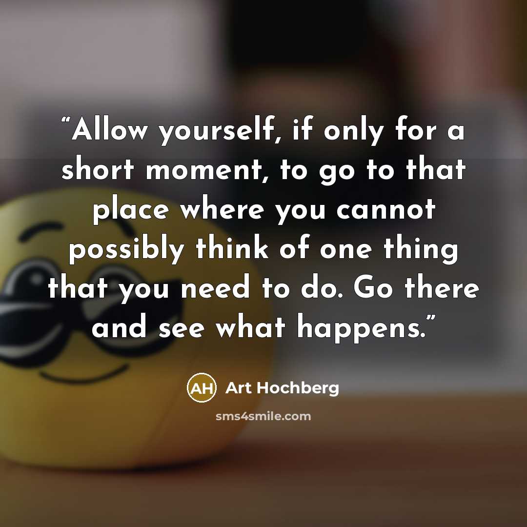 “Allow yourself, if only for a short moment, to go to that place where you cannot possibly think of one thing that you need to do. Go there and see what happens.” quote by Art Hochberg