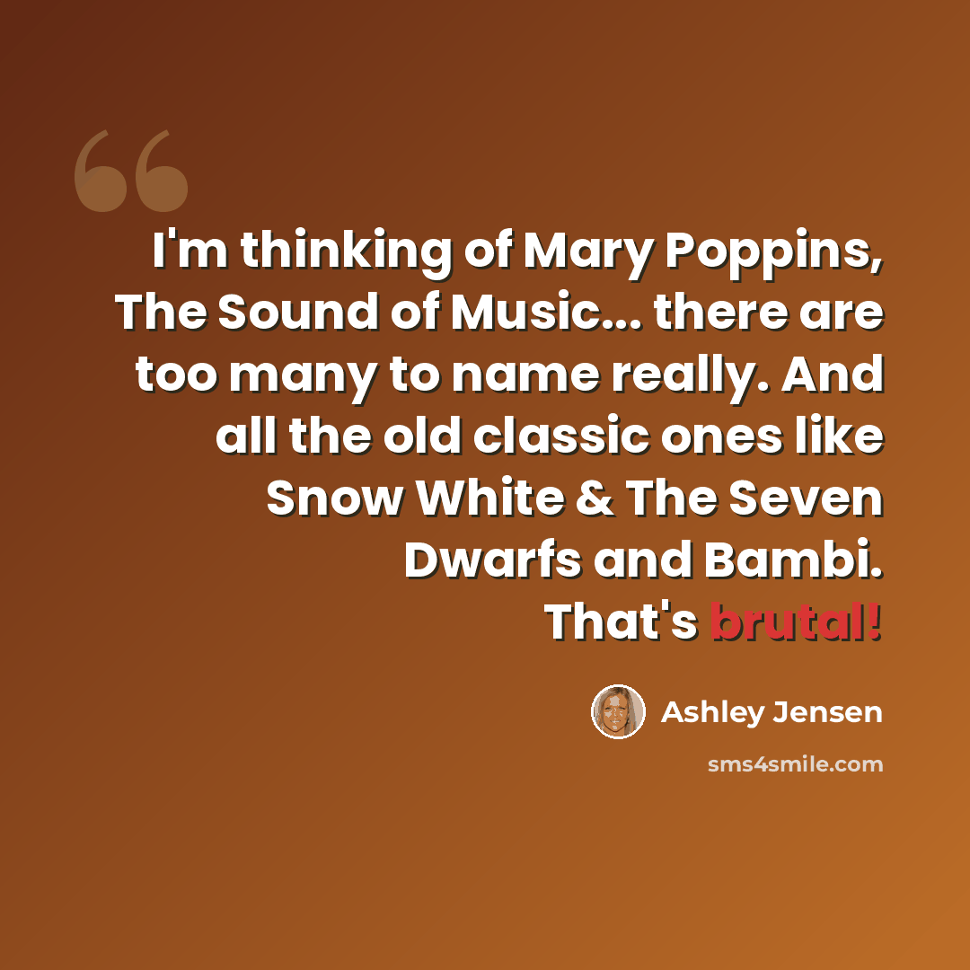 “I'm thinking of Mary Poppins, The Sound of Music... there are too many to name really. And all the old classic ones like Snow White & The Seven Dwarfs and Bambi. That's brutal!” quote by Ashley Jensen