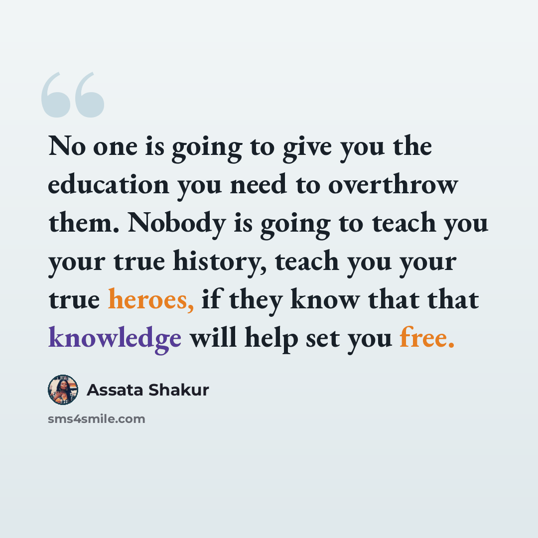 “No one is going to give you the education you need to overthrow them. Nobody is going to teach you your true history, teach you your true heroes, if they know that that knowledge will help set you free.” quote by Assata Shakur