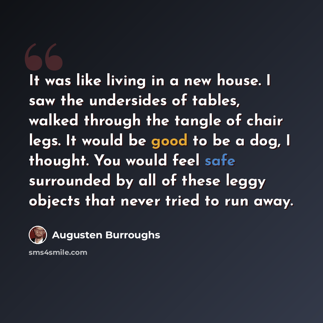 “It was like living in a new house. I saw the undersides of tables, walked through the tangle of chair legs. It would be good to be a dog, I thought. You would feel safe surrounded by all of these leggy objects that never tried to run away.” quote by Augusten Burroughs
