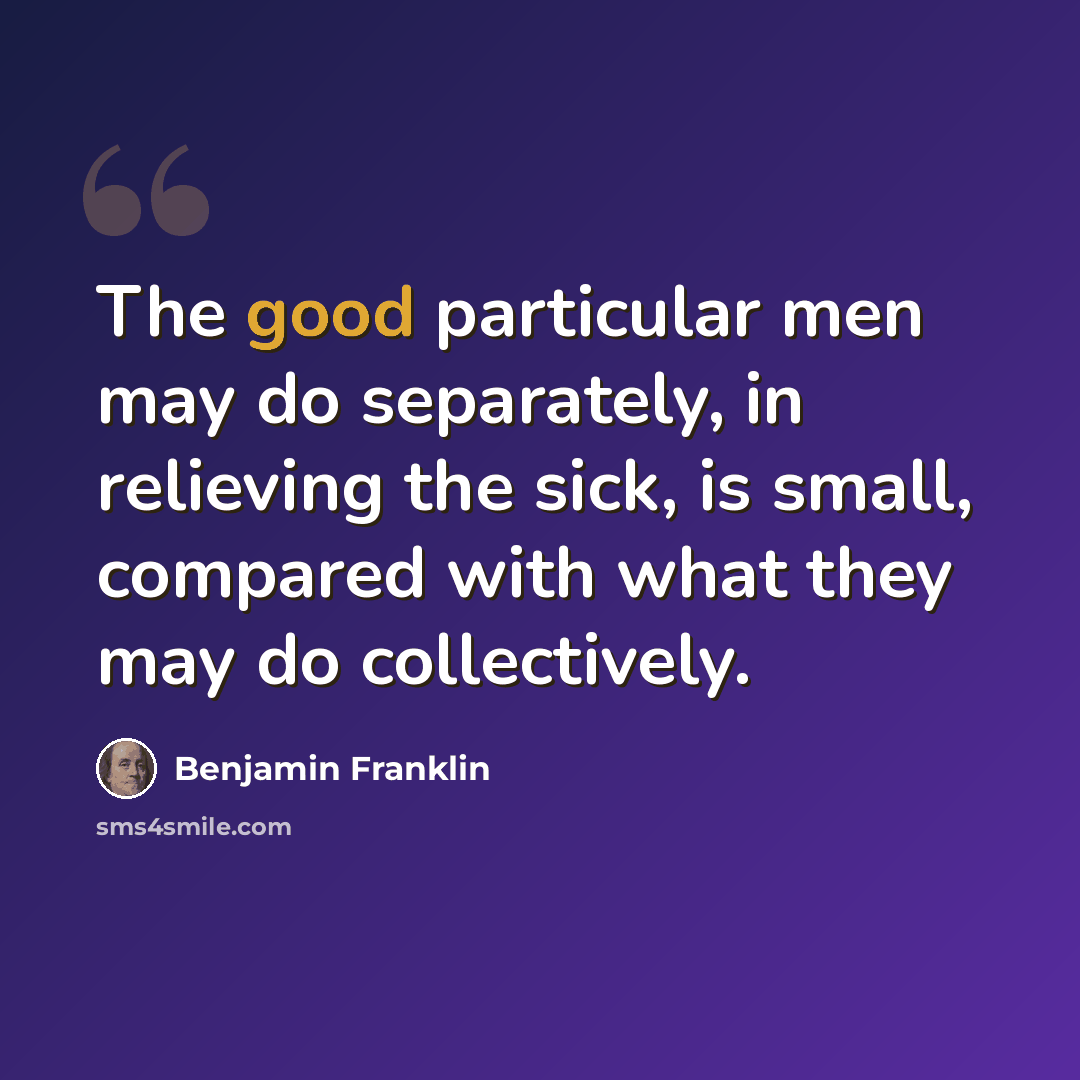 “The good particular men may do separately, in relieving the sick, is small, compared with what they may do collectively.” quote by Benjamin Franklin