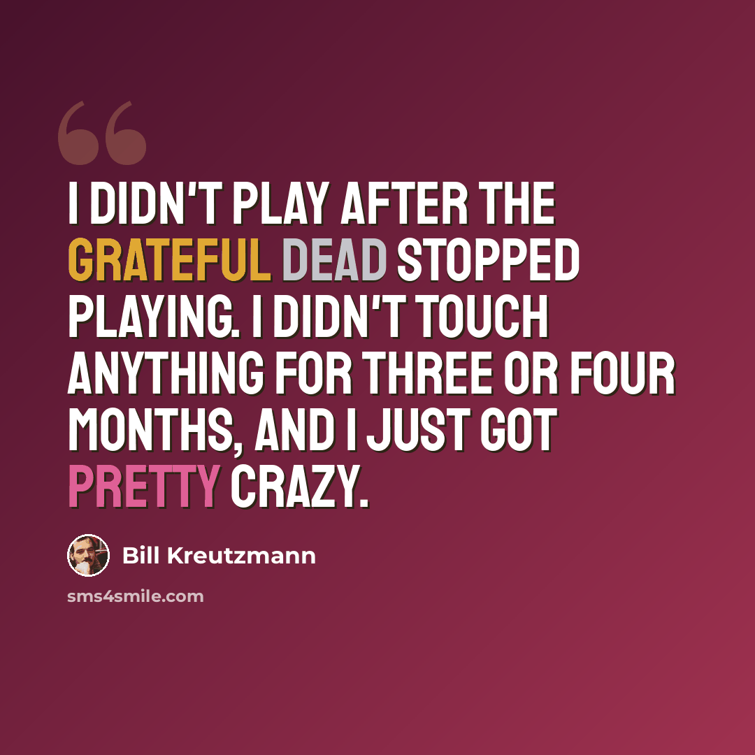 “I didn't play after the Grateful Dead stopped playing. I didn't touch anything for three or four months, and I just got pretty crazy.” quote by Bill Kreutzmann