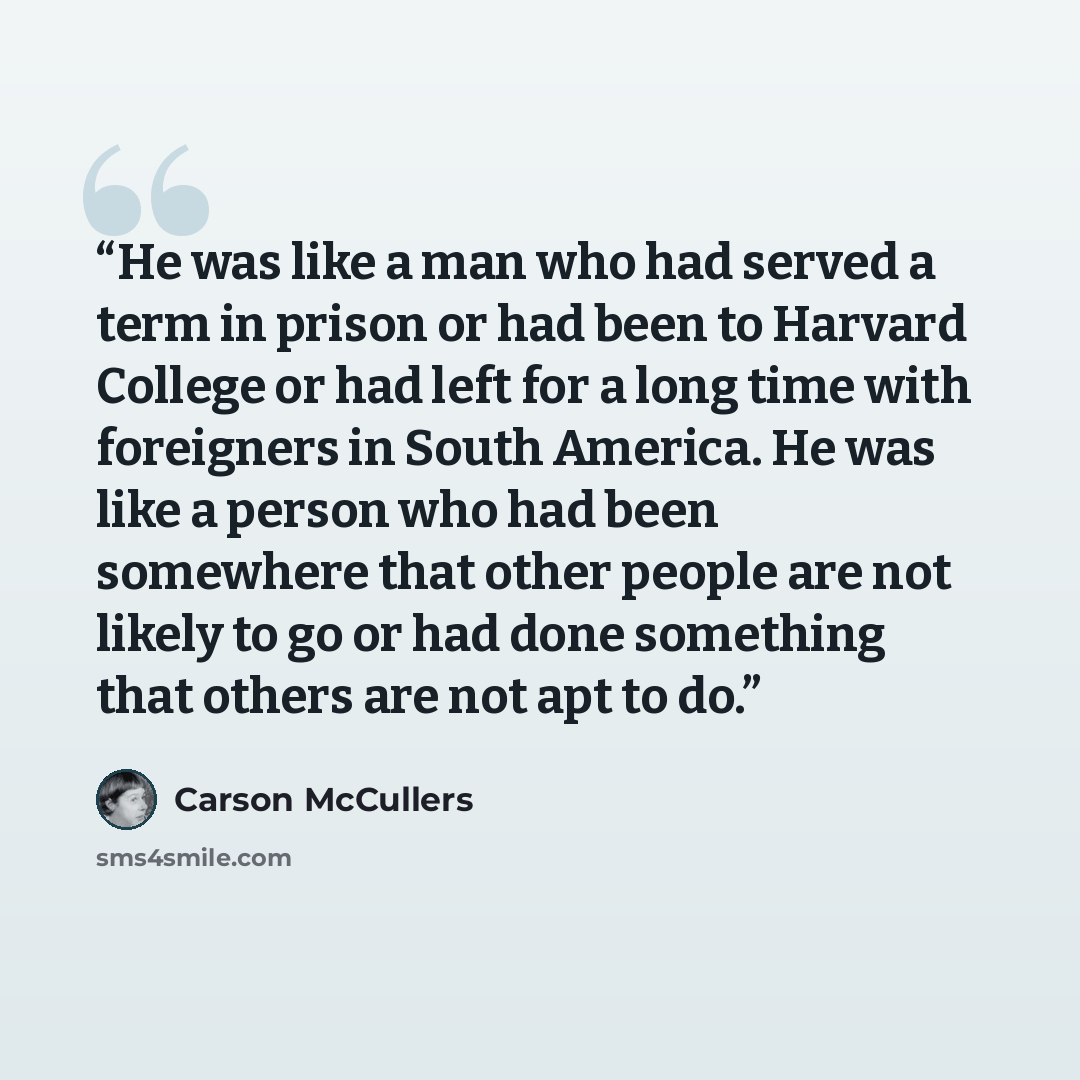 “He was like a man who had served a term in prison or had been to Harvard College or had left for a long time with foreigners in South America. He was like a person who had been somewhere that other people are not likely to go or had done something that others are not apt to do.” quote by Carson McCullers