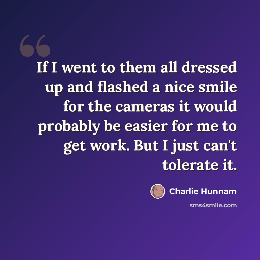 “If I went to them all dressed up and flashed a nice smile for the cameras it would probably be easier for me to get work. But I just can't tolerate it.” quote by Charlie Hunnam