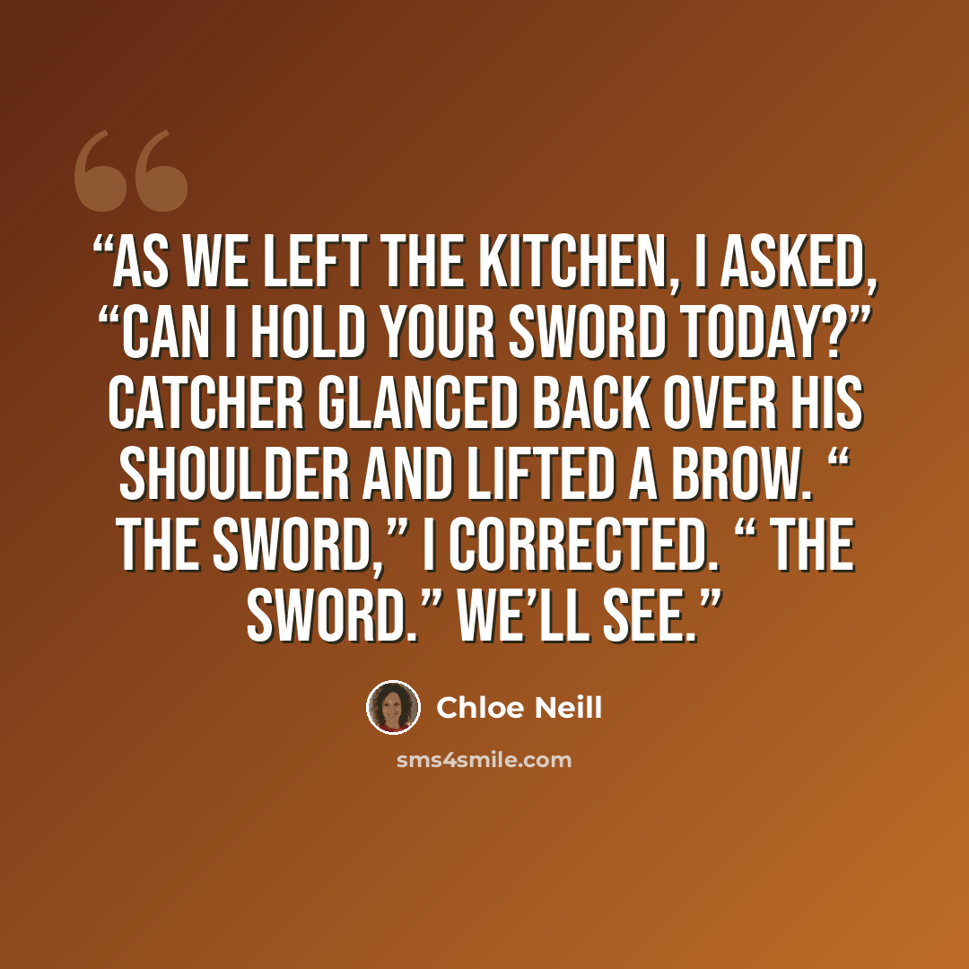 “As we left the kitchen, I asked, “Can I hold your sword today?” Catcher glanced back over his shoulder and lifted a brow. “ The sword,” I corrected. “ The sword.” We’ll see.” quote by Chloe Neill