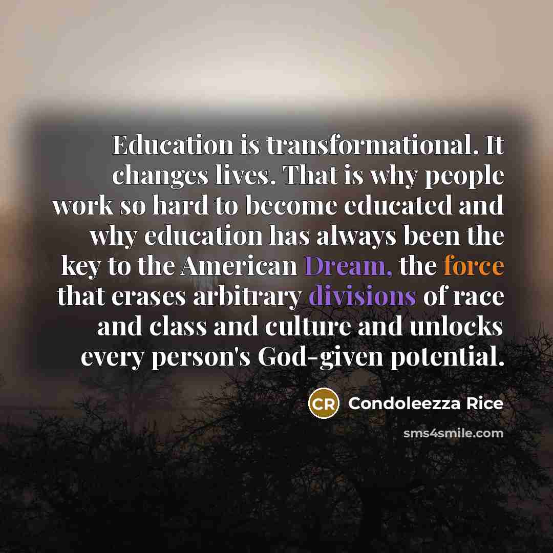 “Education is transformational. It changes lives. That is why people work so hard to become educated and why education has always been the key to the American Dream, the force that erases arbitrary divisions of race and class and culture and unlocks every person's God-given potential.” quote by Condoleezza Rice