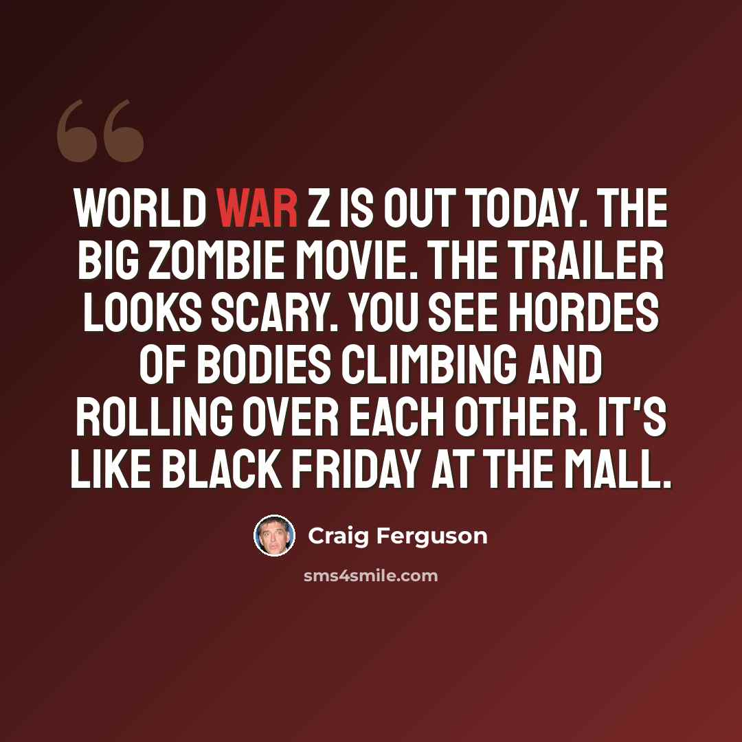 “World War Z is out today. The big zombie movie. The trailer looks scary. You see hordes of bodies climbing and rolling over each other. It's like Black Friday at the mall.” quote by Craig Ferguson