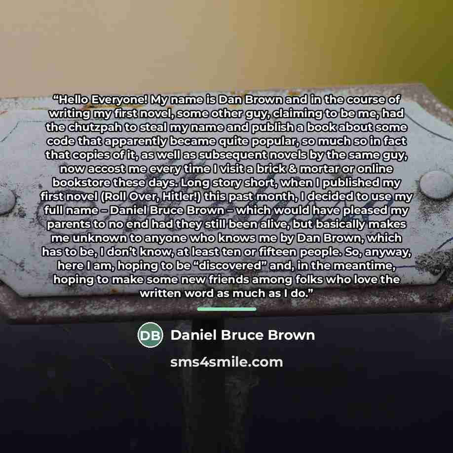 “Hello Everyone! My name is Dan Brown and in the course of writing my first novel, some other guy, claiming to be me, had the chutzpah to steal my name and publish a book about some code that apparently became quite popular, so much so in fact that copies of it, as well as subsequent novels by the…” quote by Daniel Bruce Brown
