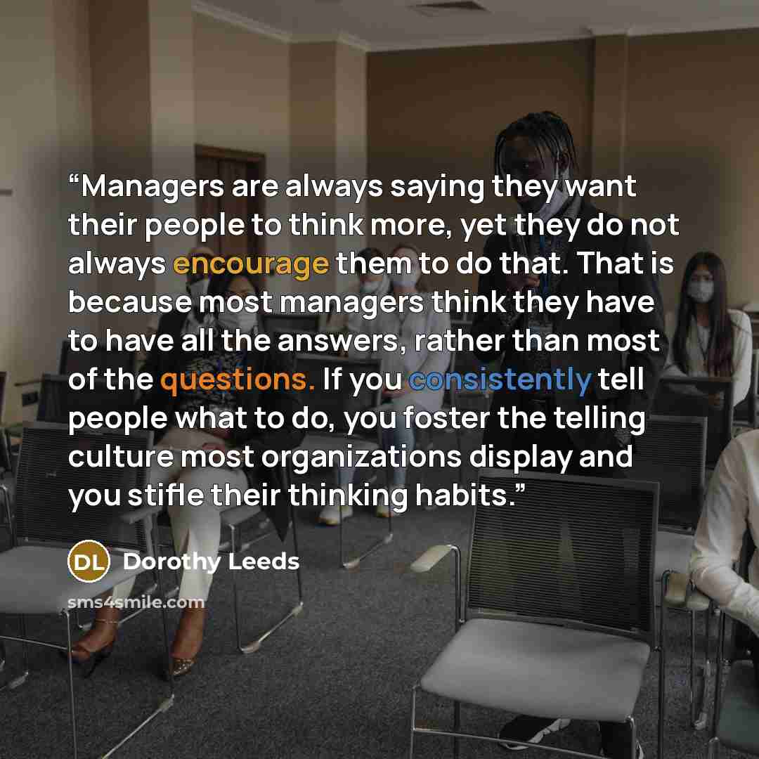 “Managers are always saying they want their people to think more, yet they do not always encourage them to do that. That is because most managers think they have to have all the answers, rather than most of the questions. If you consistently tell people what to do, you foster the telling culture…” quote by Dorothy Leeds