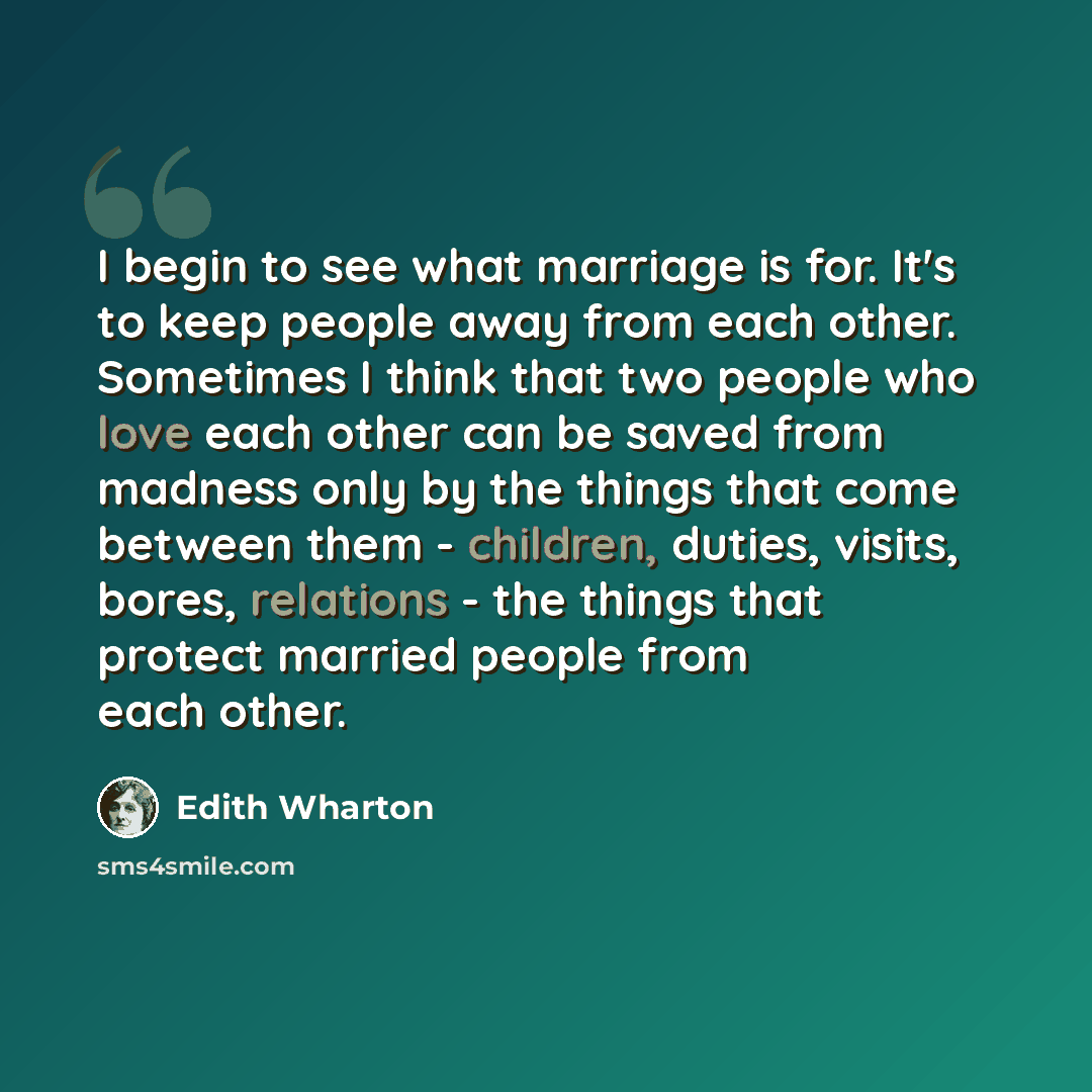 “I begin to see what marriage is for. It's to keep people away from each other. Sometimes I think that two people who love each other can be saved from madness only by the things that come between them - children, duties, visits, bores, relations - the things that protect married people from each…” quote by Edith Wharton