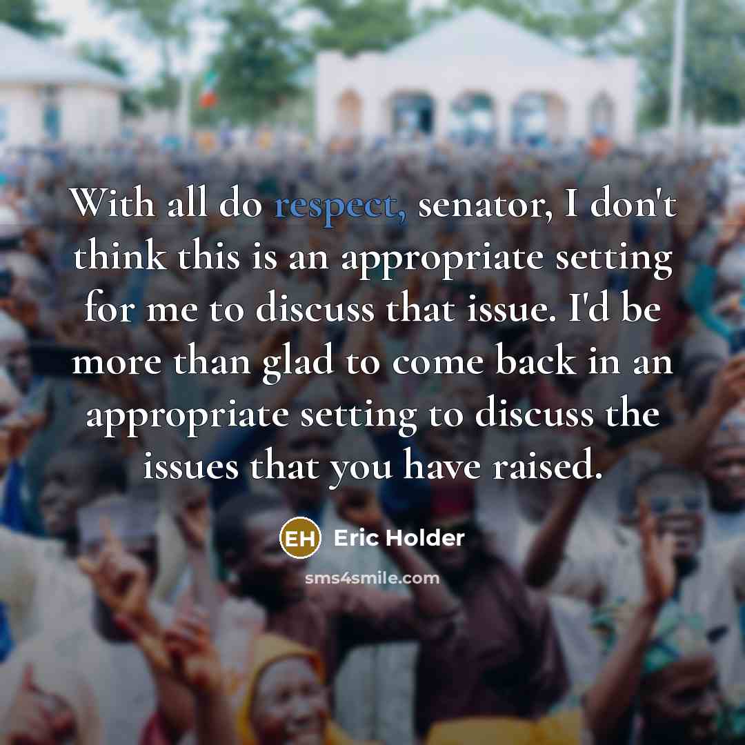 “With all do respect, senator, I don't think this is an appropriate setting for me to discuss that issue. I'd be more than glad to come back in an appropriate setting to discuss the issues that you have raised.” quote by Eric Holder