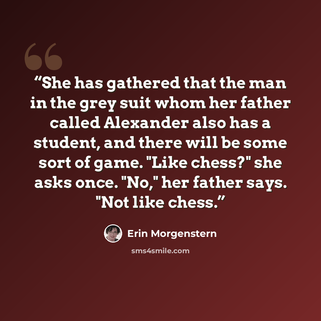 “She has gathered that the man in the grey suit whom her father called Alexander also has a student, and there will be some sort of game. "Like chess?" she asks once. "No," her father says. "Not like chess.” quote by Erin Morgenstern