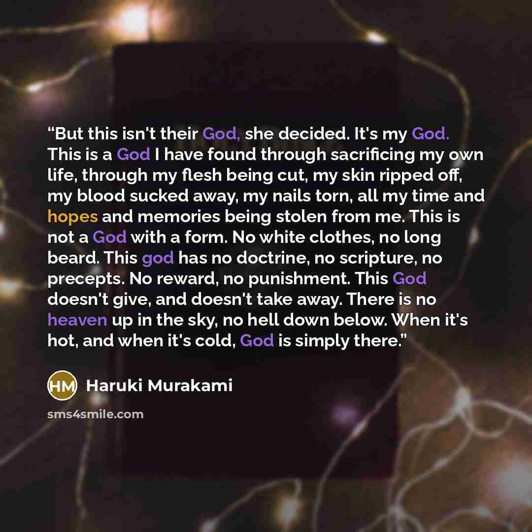 “But this isn't their God, she decided. It's my God. This is a God I have found through sacrificing my own life, through my flesh being cut, my skin ripped off, my blood sucked away, my nails torn, all my time and hopes and memories being stolen from me. This is not a God with a form. No white…” quote by Haruki Murakami
