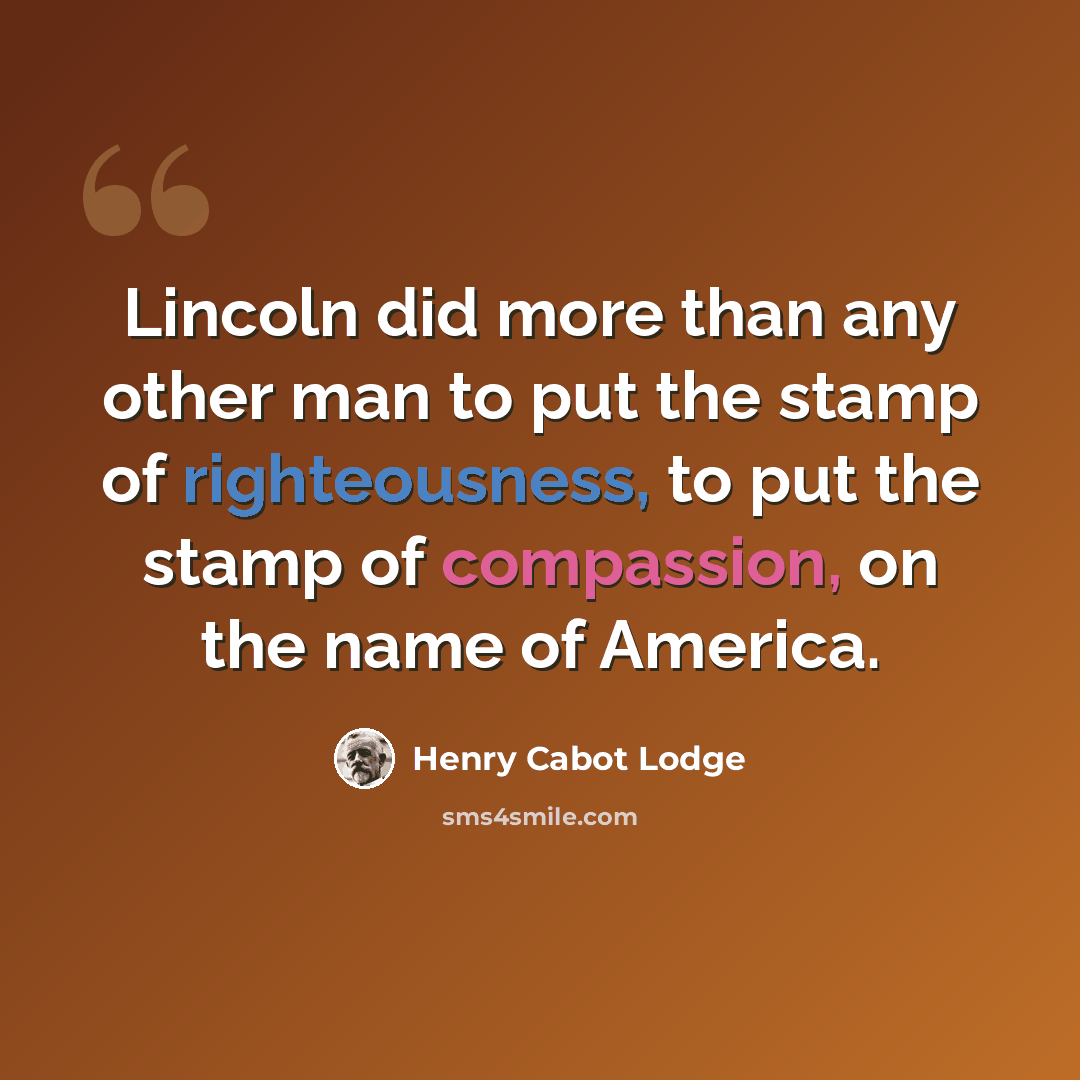 “Lincoln did more than any other man to put the stamp of righteousness, to put the stamp of compassion, on the name of America.” quote by Henry Cabot Lodge