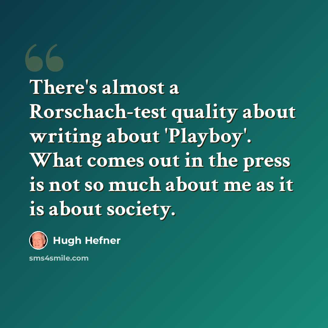 “There's almost a Rorschach-test quality about writing about 'Playboy'. What comes out in the press is not so much about me as it is about society.” quote by Hugh Hefner