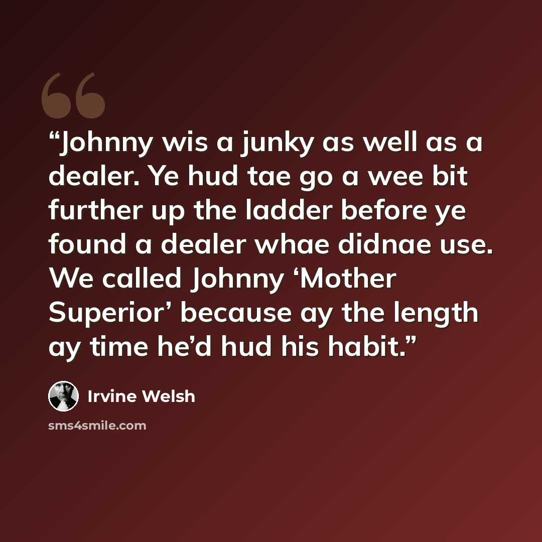 “Johnny wis a junky as well as a dealer. Ye hud tae go a wee bit further up the ladder before ye found a dealer whae didnae use. We called Johnny ‘Mother Superior’ because ay the length ay time he’d hud his habit.” quote by Irvine Welsh