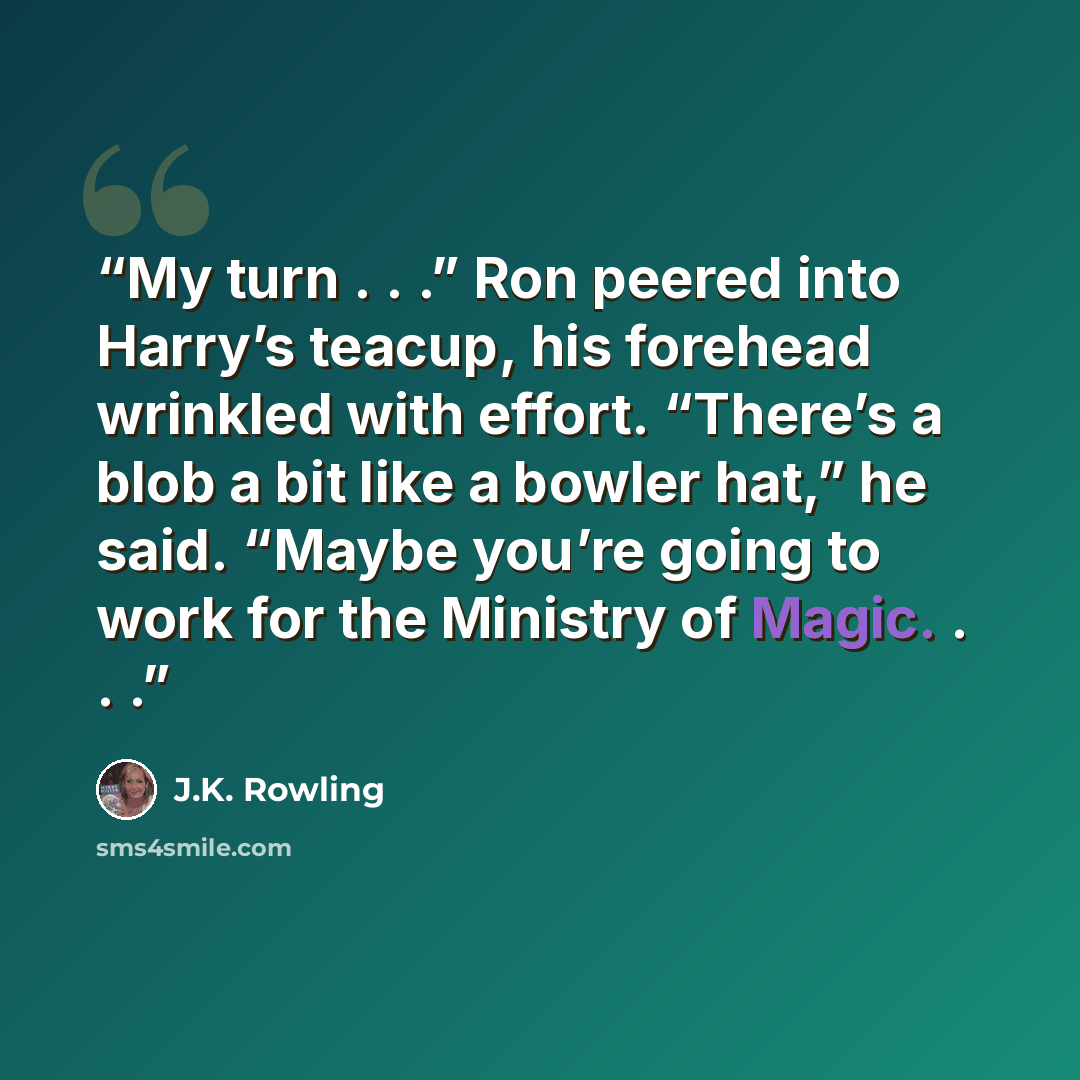 “My turn . . .” Ron peered into Harry’s teacup, his forehead wrinkled with effort. “There’s a blob a bit like a bowler hat,” he said. “Maybe you’re going to work for the Ministry of Magic. . . .” quote by J.K. Rowling