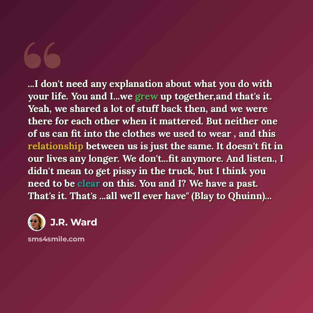 “...I don't need any explanation about what you do with your life. You and I...we grew up together,and that's it. Yeah, we shared a lot of stuff back then, and we were there for each other when it mattered. But neither one of us can fit into the clothes we used to wear , and this relationship…” quote by J.R. Ward