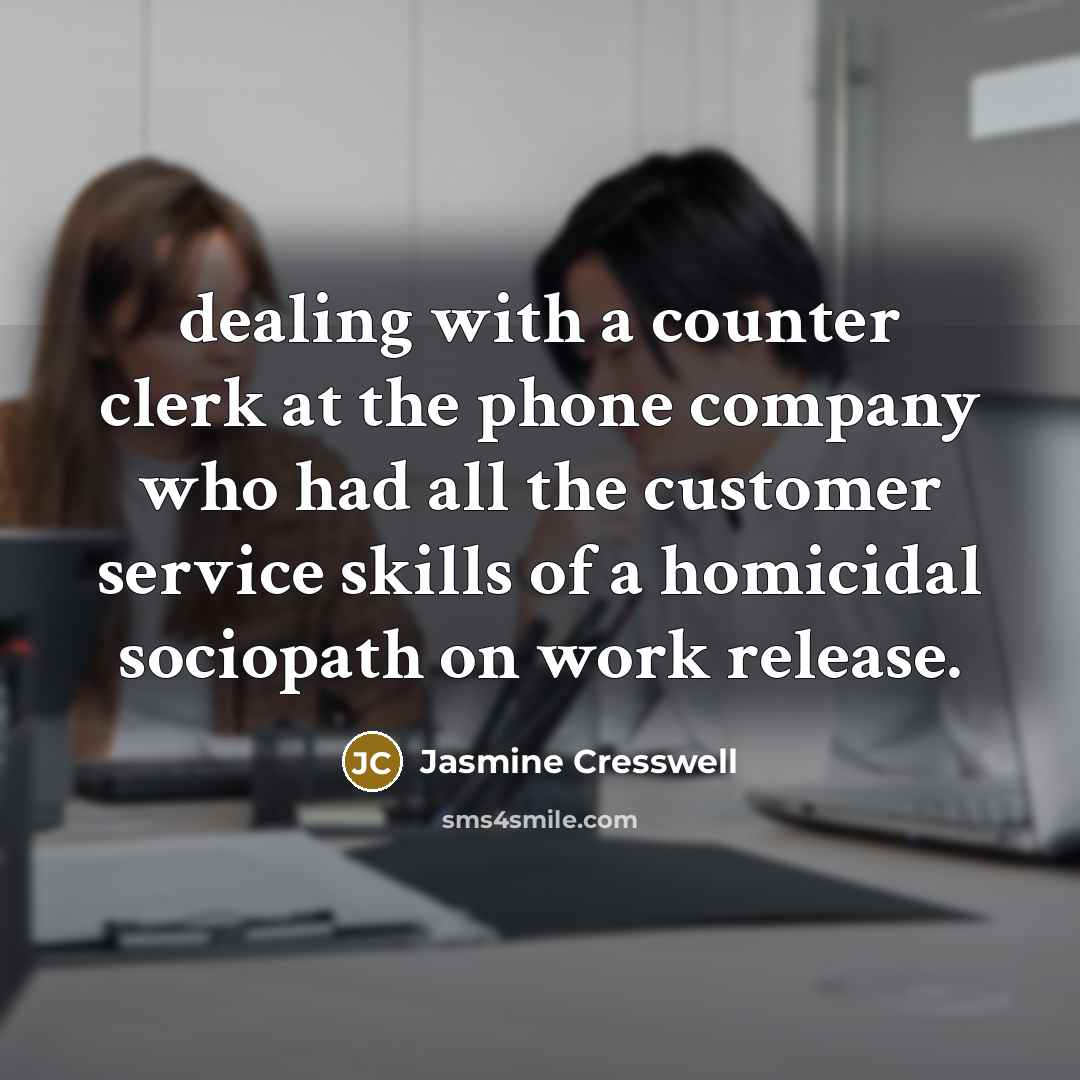“dealing with a counter clerk at the phone company who had all the customer service skills of a homicidal sociopath on work release.” quote by Jasmine Cresswell