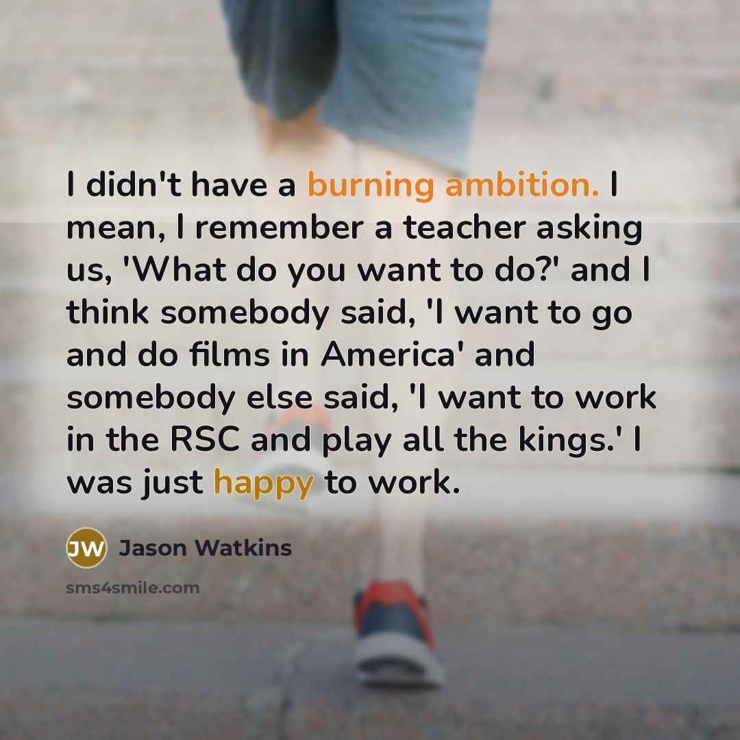 “I didn't have a burning ambition. I mean, I remember a teacher asking us, 'What do you want to do?' and I think somebody said, 'I want to go and do films in America' and somebody else said, 'I want to work in the RSC and play all the kings.' I was just happy to work.” quote by Jason Watkins