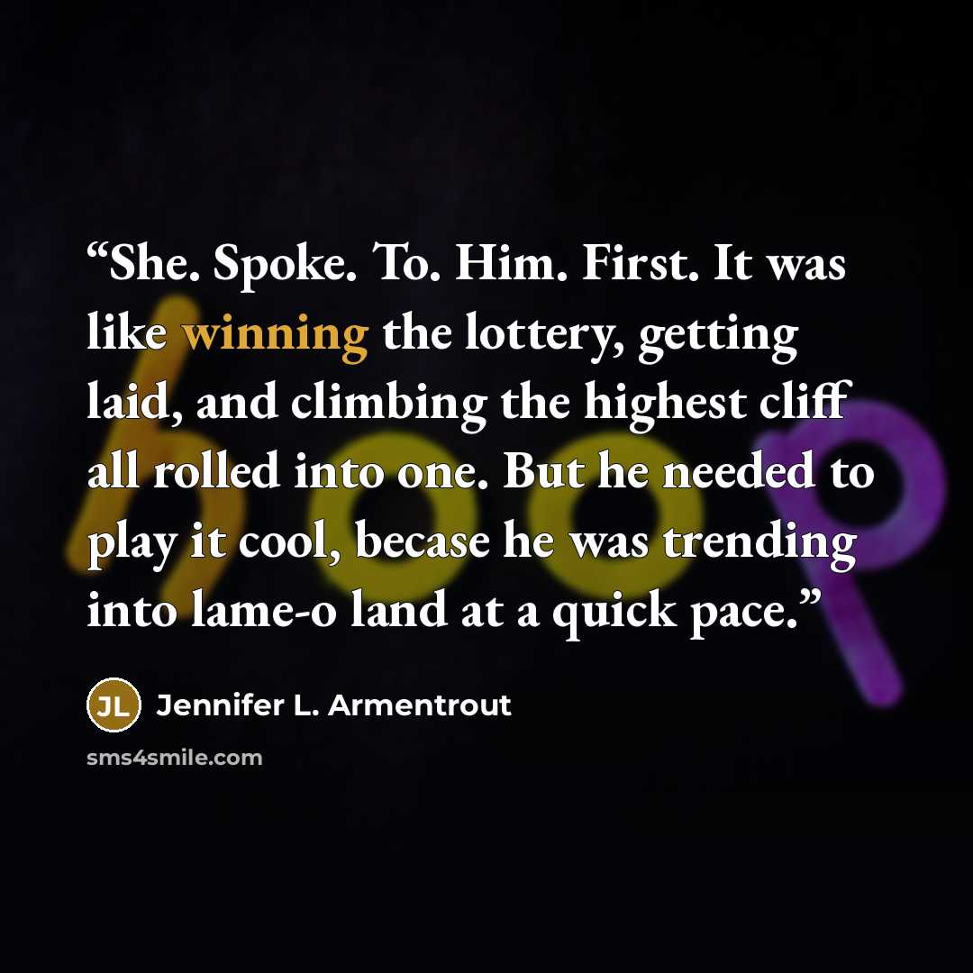 “She. Spoke. To. Him. First. It was like winning the lottery, getting laid, and climbing the highest cliff all rolled into one. But he needed to play it cool, becase he was trending into lame-o land at a quick pace.” quote by Jennifer L. Armentrout