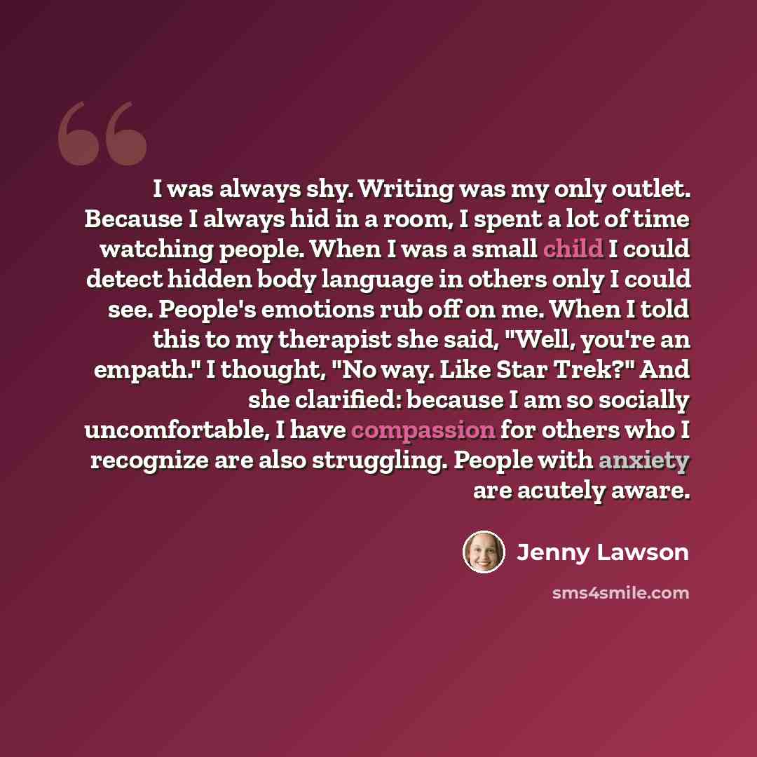 “I was always shy. Writing was my only outlet. Because I always hid in a room, I spent a lot of time watching people. When I was a small child I could detect hidden body language in others only I could see. People's emotions rub off on me. When I told this to my therapist she said, "Well, you're an…” quote by Jenny Lawson