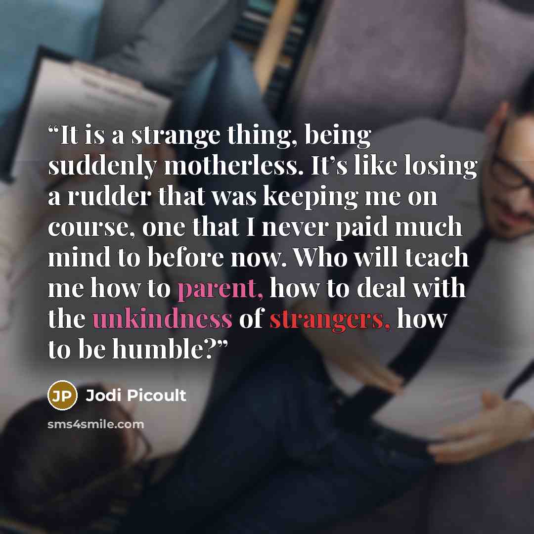 “It is a strange thing, being suddenly motherless. It’s like losing a rudder that was keeping me on course, one that I never paid much mind to before now. Who will teach me how to parent, how to deal with the unkindness of strangers, how to be humble?” quote by Jodi Picoult