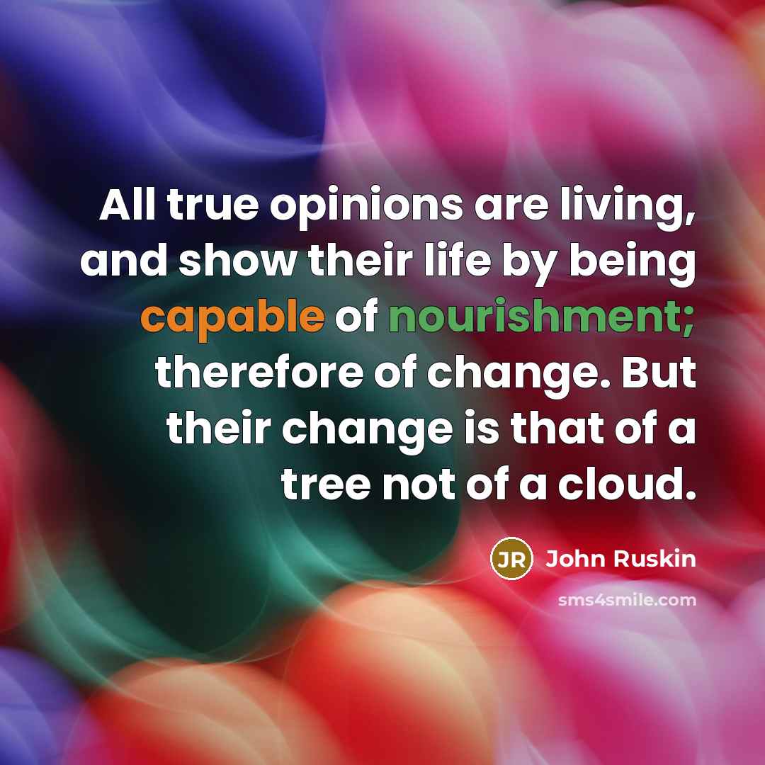 “All true opinions are living, and show their life by being capable of nourishment; therefore of change. But their change is that of a tree not of a cloud.” quote by John Ruskin