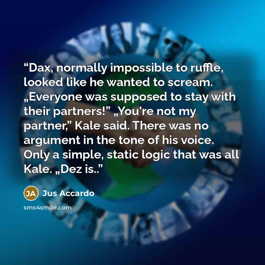 “Dax, normally impossible to ruffle, looked like he wanted to scream. „Everyone was supposed to stay with their partners!” „You're not my partner,” Kale said. There was no argument in the tone of his voice. Only a simple, static logic that was all Kale. „Dez is..” quote by Jus Accardo