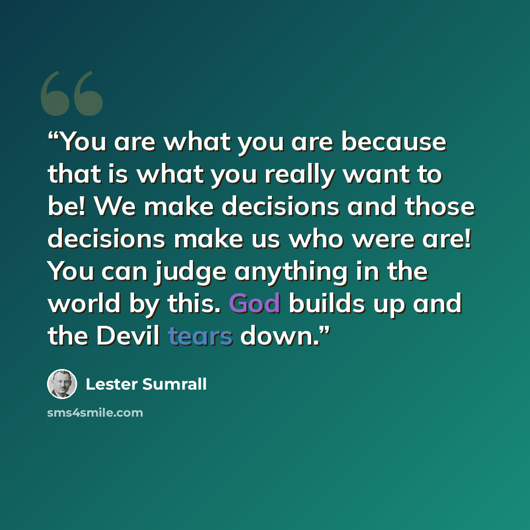 “You are what you are because that is what you really want to be! We make decisions and those decisions make us who were are! You can judge anything in the world by this. God builds up and the Devil tears down.” quote by Lester Sumrall