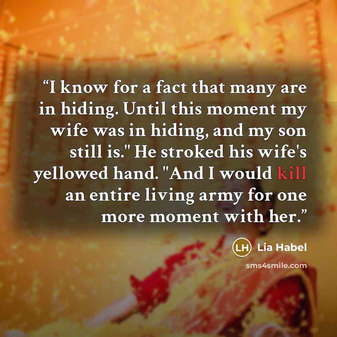 “I know for a fact that many are in hiding. Until this moment my wife was in hiding, and my son still is." He stroked his wife's yellowed hand. "And I would kill an entire living army for one more moment with her.” quote by Lia Habel