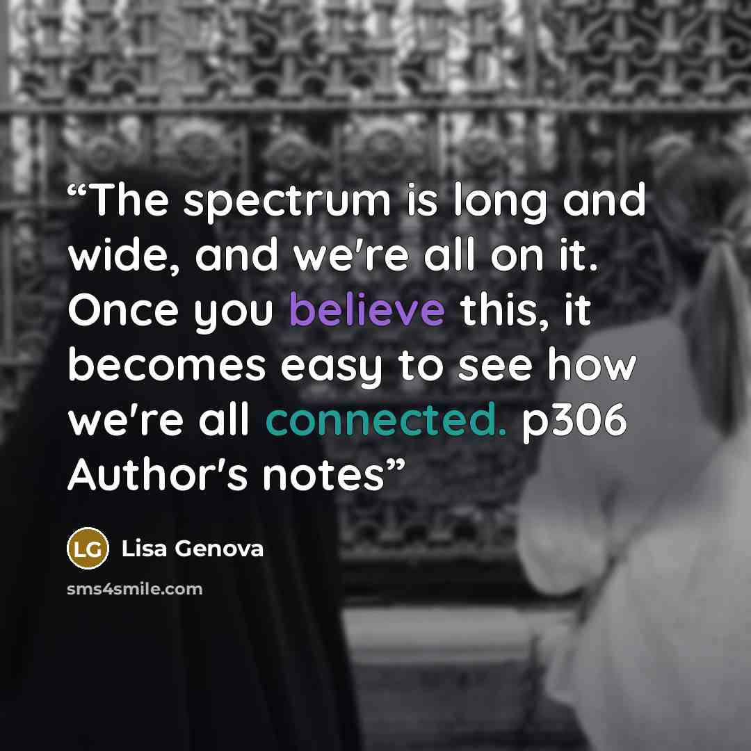 “The spectrum is long and wide, and we're all on it. Once you believe this, it becomes easy to see how we're all connected. p306 Author's notes” quote by Lisa Genova