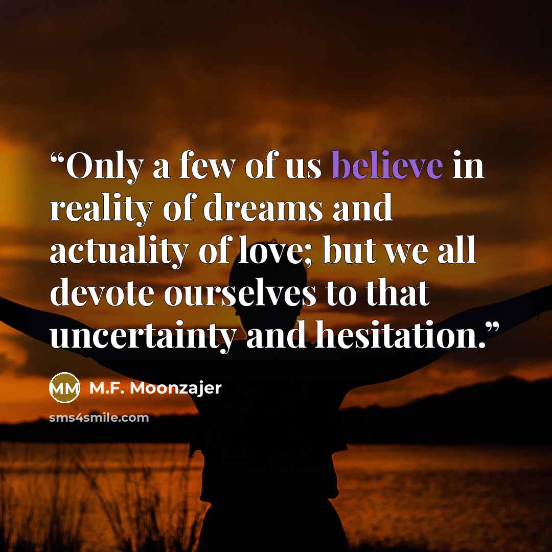 “Only a few of us believe in reality of dreams and actuality of love; but we all devote ourselves to that uncertainty and hesitation.” quote by M.F. Moonzajer