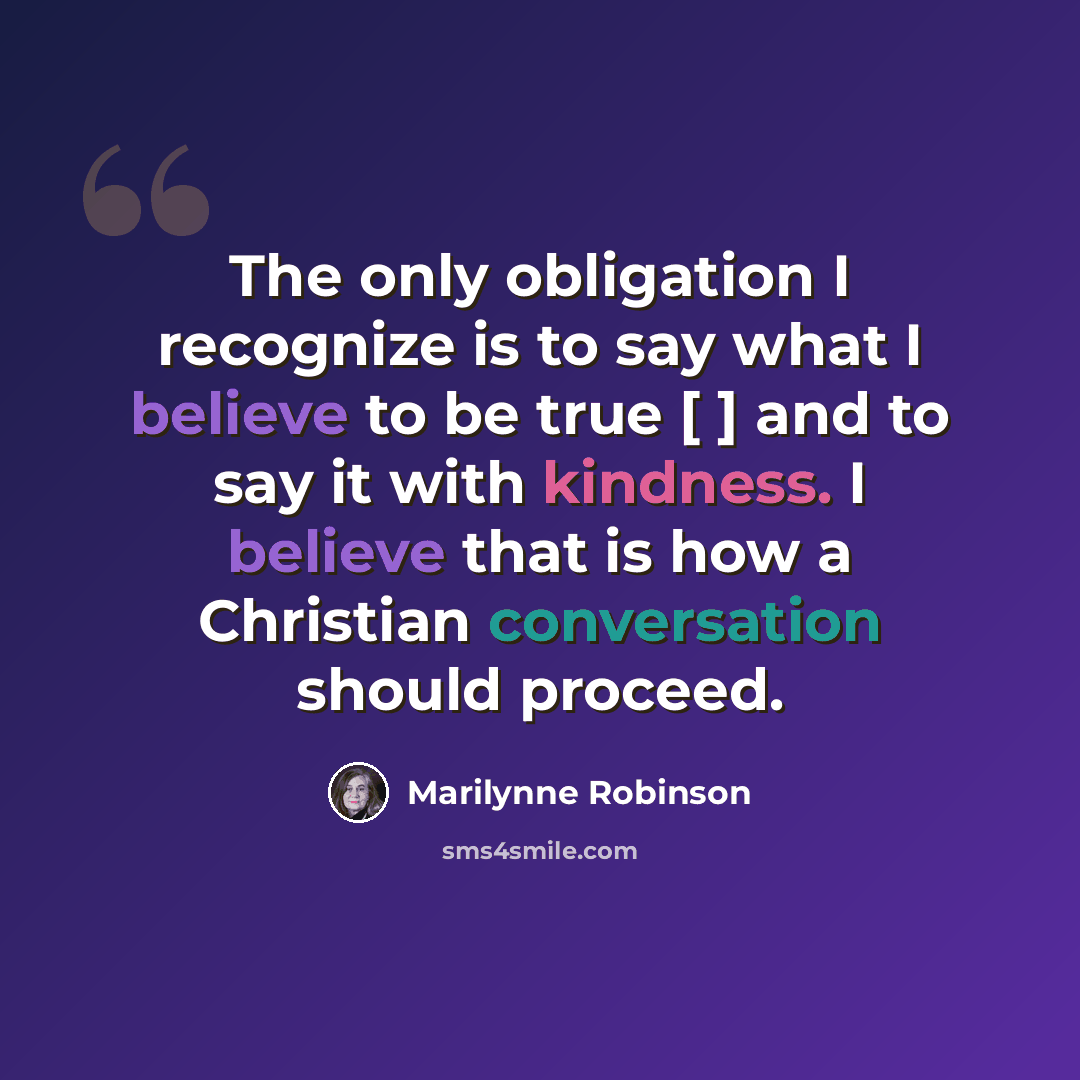 “The only obligation I recognize is to say what I believe to be true [ ] and to say it with kindness. I believe that is how a Christian conversation should proceed.” quote by Marilynne Robinson
