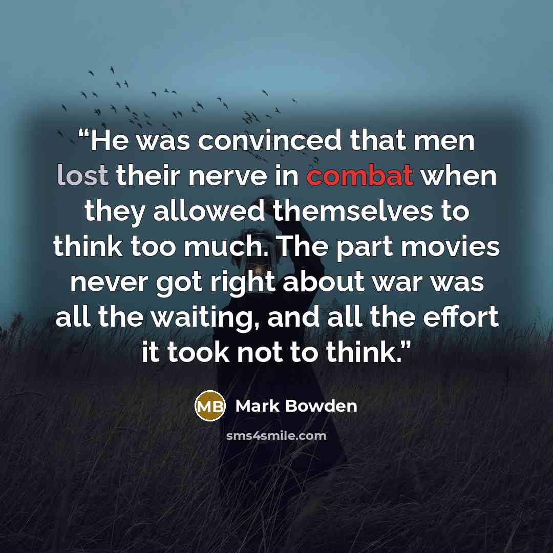 “He was convinced that men lost their nerve in combat when they allowed themselves to think too much. The part movies never got right about war was all the waiting, and all the effort it took not to think.” quote by Mark Bowden
