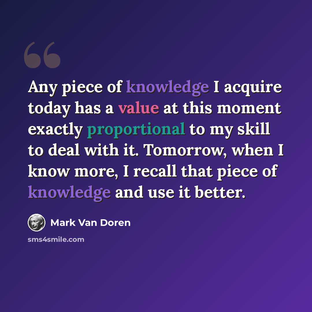 “Any piece of knowledge I acquire today has a value at this moment exactly proportional to my skill to deal with it. Tomorrow, when I know more, I recall that piece of knowledge and use it better.” quote by Mark Van Doren