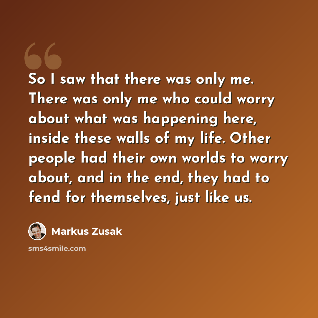 “So I saw that there was only me. There was only me who could worry about what was happening here, inside these walls of my life. Other people had their own worlds to worry about, and in the end, they had to fend for themselves, just like us.” quote by Markus Zusak