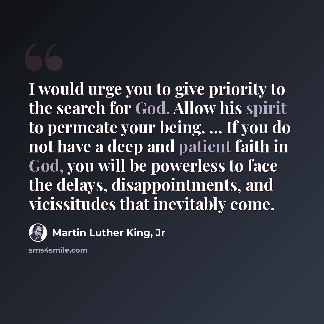“I would urge you to give priority to the search for God. Allow his spirit to permeate your being. ... If you do not have a deep and patient faith in God, you will be powerless to face the delays, disappointments, and vicissitudes that inevitably come.” quote by Martin Luther King, Jr