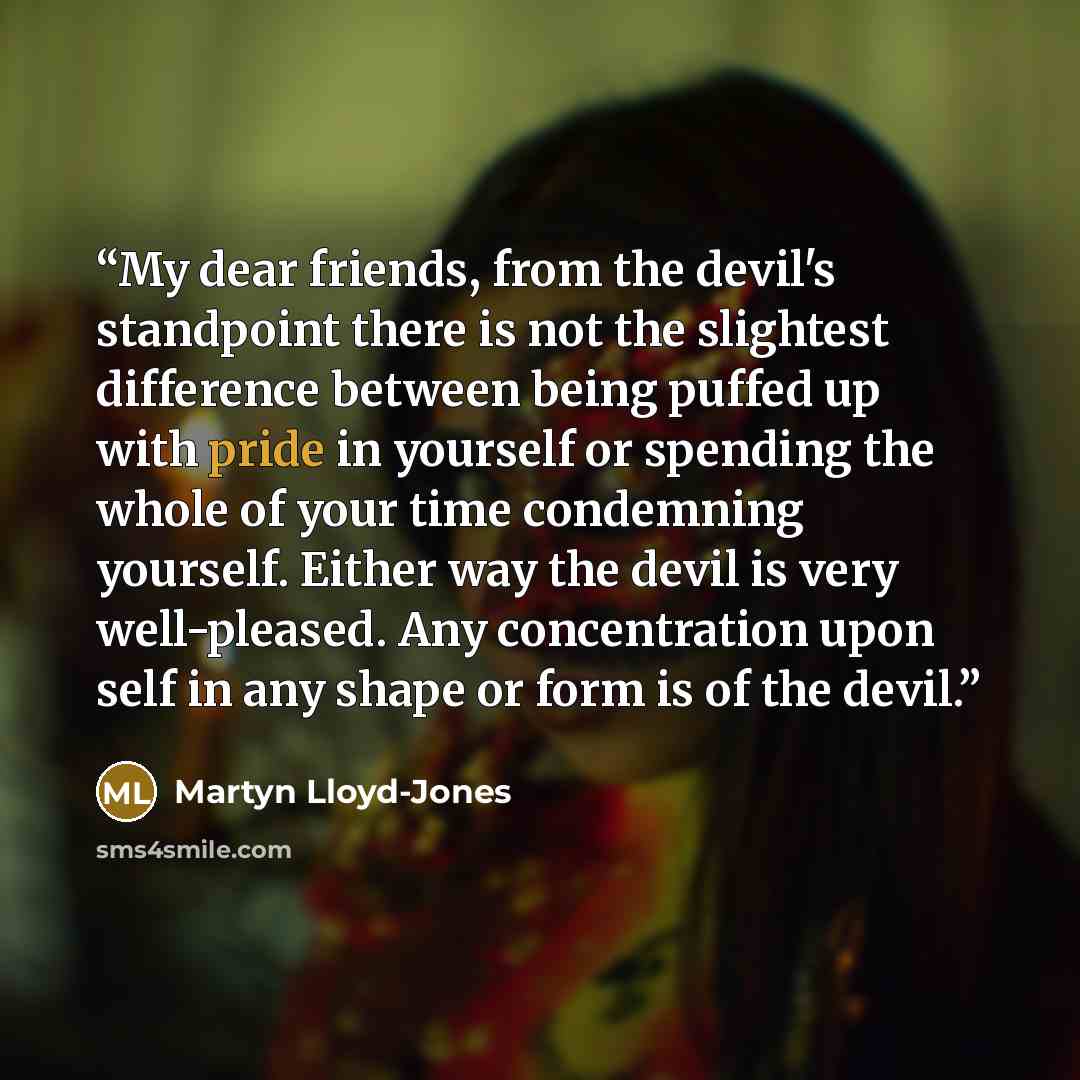“My dear friends, from the devil's standpoint there is not the slightest difference between being puffed up with pride in yourself or spending the whole of your time condemning yourself. Either way the devil is very well-pleased. Any concentration upon self in any shape or form is of the devil.” quote by Martyn Lloyd-Jones