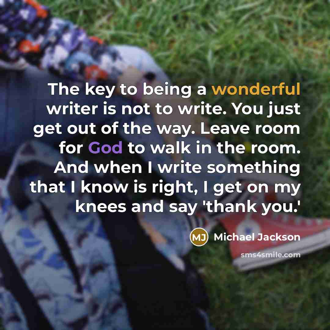 “The key to being a wonderful writer is not to write. You just get out of the way. Leave room for God to walk in the room. And when I write something that I know is right, I get on my knees and say 'thank you.'” quote by Michael Jackson