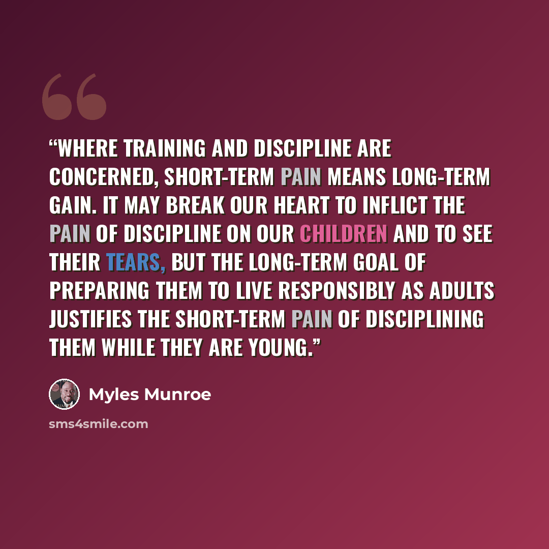 “Where training and discipline are concerned, short-term pain means long-term gain. It may break our heart to inflict the pain of discipline on our children and to see their tears, but the long-term goal of preparing them to live responsibly as adults justifies the short-term pain of disciplining…” quote by Myles Munroe
