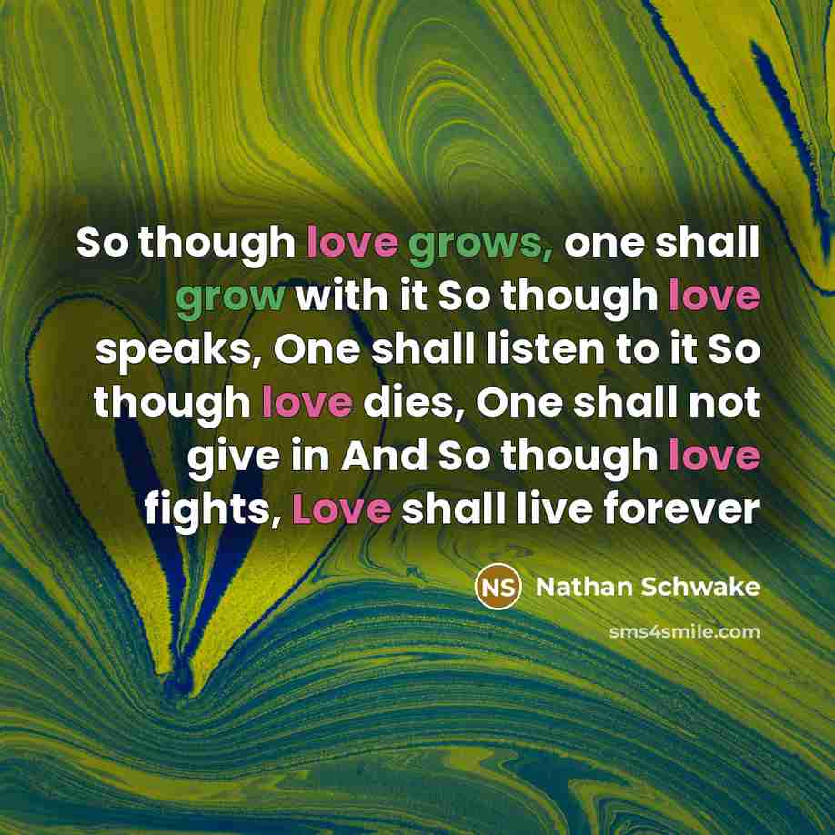 “So though love grows, one shall grow with it So though love speaks, One shall listen to it So though love dies, One shall not give in And So though love fights, Love shall live forever” quote by Nathan Schwake