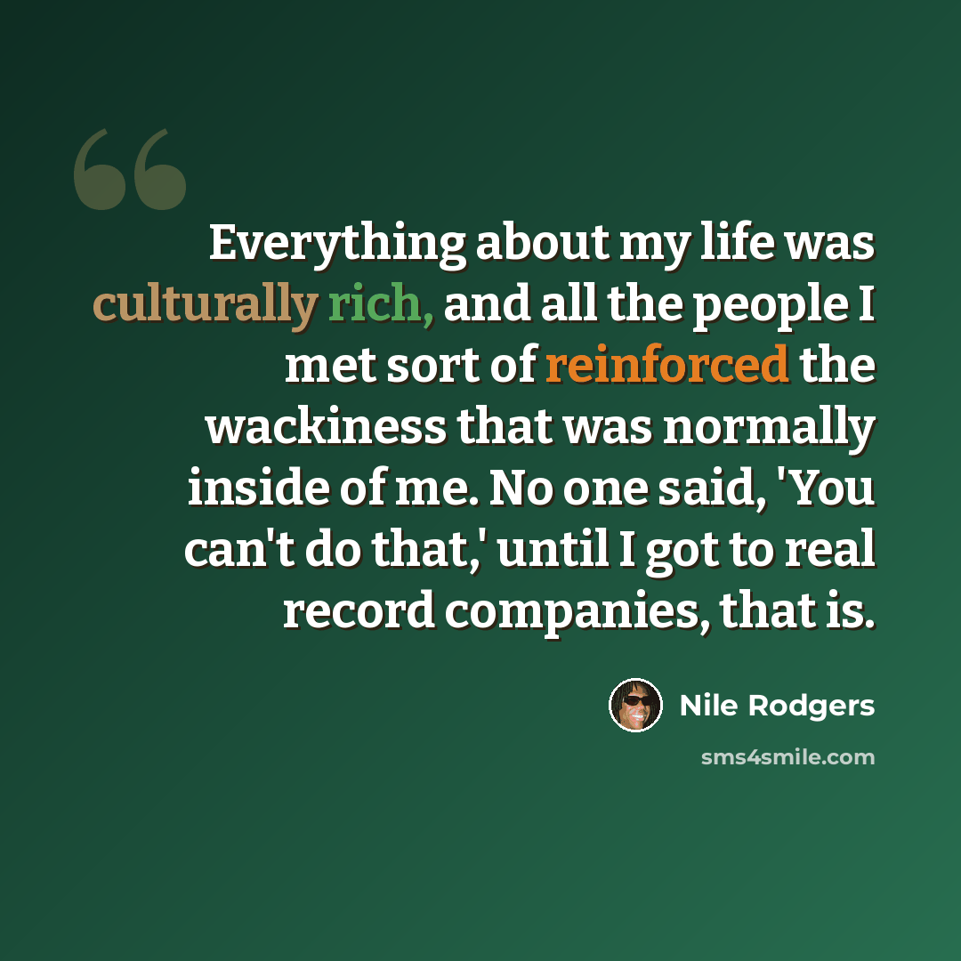“Everything about my life was culturally rich, and all the people I met sort of reinforced the wackiness that was normally inside of me. No one said, 'You can't do that,' until I got to real record companies, that is.” quote by Nile Rodgers