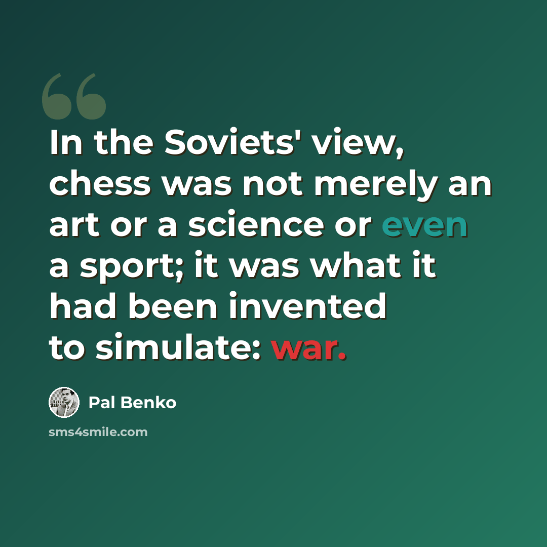 “In the Soviets' view, chess was not merely an art or a science or even a sport; it was what it had been invented to simulate: war.” quote by Pal Benko